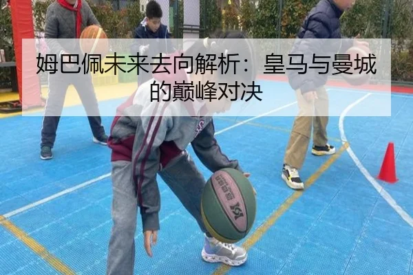 姆巴佩未来去向解析：皇马与曼城的巅峰对决